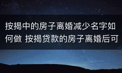 按揭中的房子离婚减少名字如何做 按揭贷款的房子离婚后可以减名字吗
