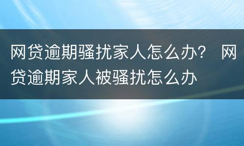 网贷逾期骚扰家人怎么办？ 网贷逾期家人被骚扰怎么办