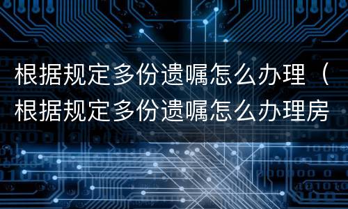 根据规定多份遗嘱怎么办理（根据规定多份遗嘱怎么办理房产证）