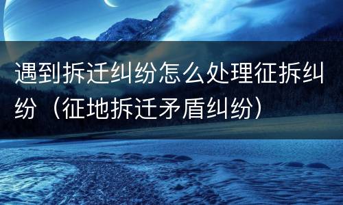遇到拆迁纠纷怎么处理征拆纠纷（征地拆迁矛盾纠纷）