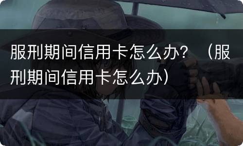 服刑期间信用卡怎么办？（服刑期间信用卡怎么办）