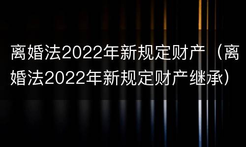 离婚法2022年新规定财产（离婚法2022年新规定财产继承）