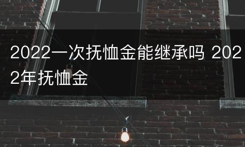 2022一次抚恤金能继承吗 2022年抚恤金