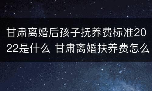 甘肃离婚后孩子抚养费标准2022是什么 甘肃离婚扶养费怎么算