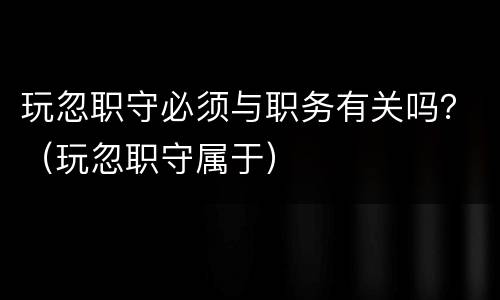 玩忽职守必须与职务有关吗？（玩忽职守属于）