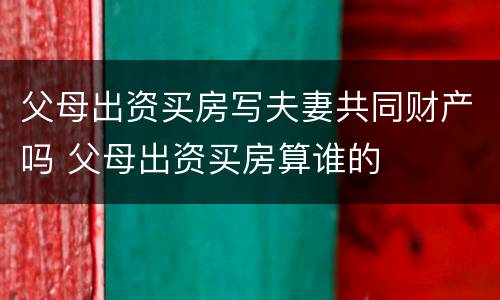 父母出资买房写夫妻共同财产吗 父母出资买房算谁的