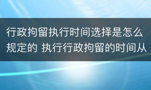 行政拘留执行时间选择是怎么规定的 执行行政拘留的时间从什么时候开始计算