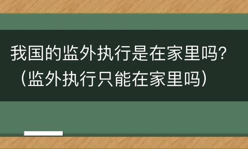 我国的监外执行是在家里吗？（监外执行只能在家里吗）