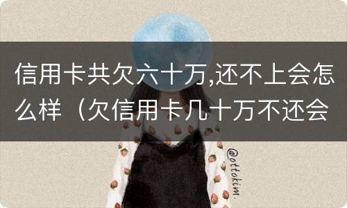 信用卡共欠六十万,还不上会怎么样（欠信用卡几十万不还会怎么样）
