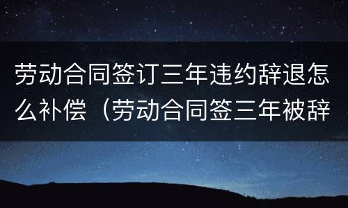 劳动合同签订三年违约辞退怎么补偿（劳动合同签三年被辞退,该怎么赔偿）