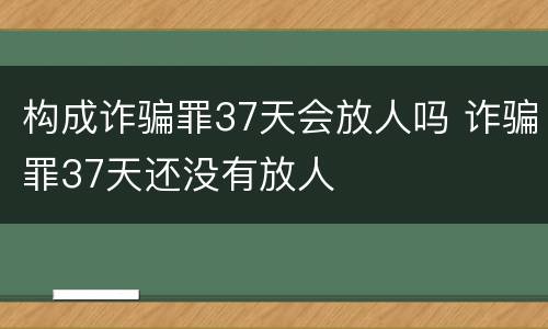 构成诈骗罪37天会放人吗 诈骗罪37天还没有放人