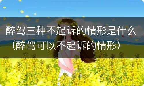 醉驾三种不起诉的情形是什么（醉驾可以不起诉的情形）