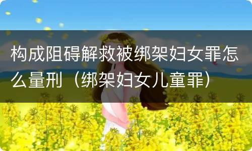 构成阻碍解救被绑架妇女罪怎么量刑（绑架妇女儿童罪）
