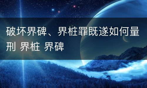 破坏界碑、界桩罪既遂如何量刑 界桩 界碑