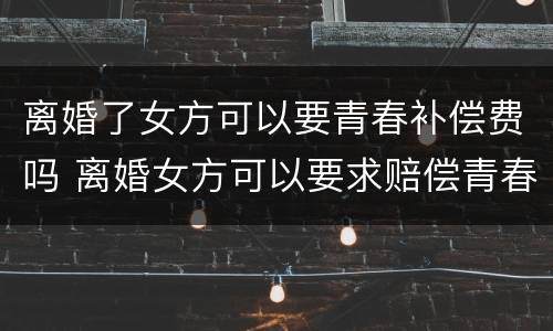 离婚了女方可以要青春补偿费吗 离婚女方可以要求赔偿青春费吗