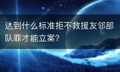 达到什么标准拒不救援友邻部队罪才能立案？