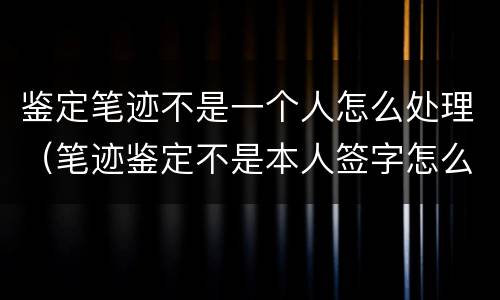 鉴定笔迹不是一个人怎么处理（笔迹鉴定不是本人签字怎么办）