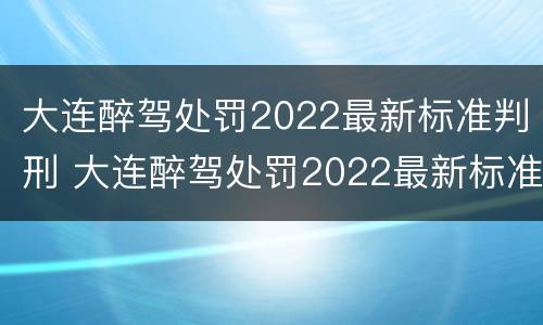 大连醉驾处罚2022最新标准判刑 大连醉驾处罚2022最新标准判刑多少年