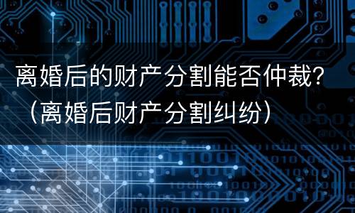 离婚后的财产分割能否仲裁？（离婚后财产分割纠纷）