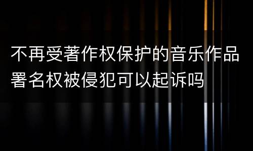 不再受著作权保护的音乐作品署名权被侵犯可以起诉吗