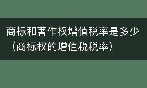 商标和著作权增值税率是多少（商标权的增值税税率）