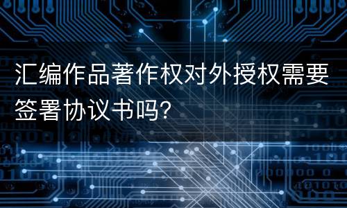 汇编作品著作权对外授权需要签署协议书吗？