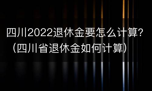 四川2022退休金要怎么计算？（四川省退休金如何计算）