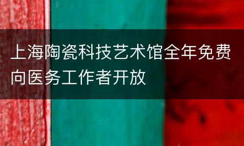上海陶瓷科技艺术馆全年免费向医务工作者开放