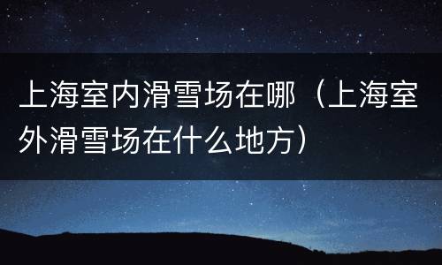 上海室内滑雪场在哪（上海室外滑雪场在什么地方）