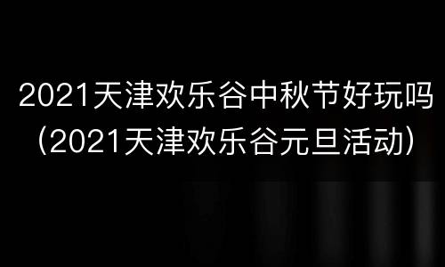 2021天津欢乐谷中秋节好玩吗（2021天津欢乐谷元旦活动）