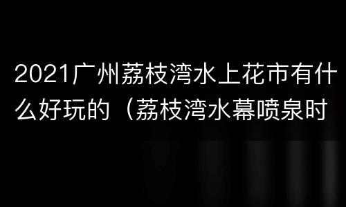 2021广州荔枝湾水上花市有什么好玩的（荔枝湾水幕喷泉时间）