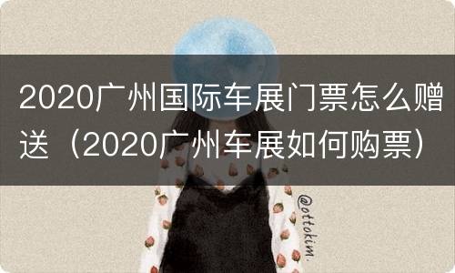 2020广州国际车展门票怎么赠送（2020广州车展如何购票）