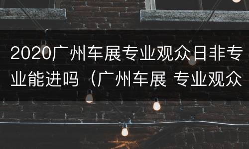 2020广州车展专业观众日非专业能进吗（广州车展 专业观众日）