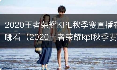 2020王者荣耀KPL秋季赛直播在哪看（2020王者荣耀kpl秋季赛直播在哪看啊）