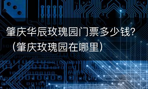 肇庆华辰玫瑰园门票多少钱？（肇庆玫瑰园在哪里）