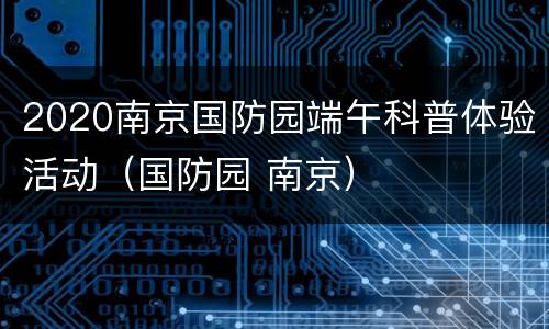 2020南京国防园端午科普体验活动（国防园 南京）