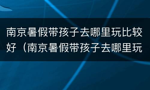 南京暑假带孩子去哪里玩比较好（南京暑假带孩子去哪里玩比较好呢）