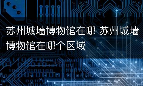 苏州城墙博物馆在哪 苏州城墙博物馆在哪个区域