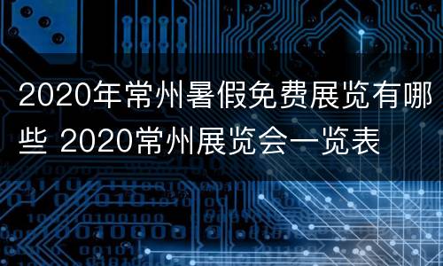 2020年常州暑假免费展览有哪些 2020常州展览会一览表