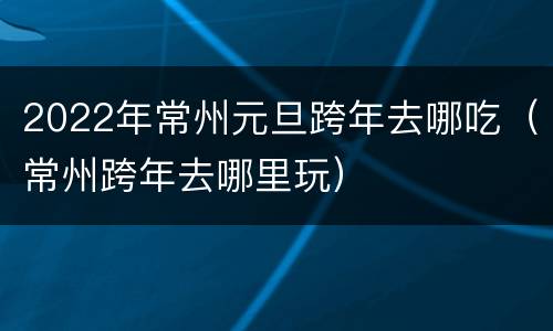 2022年常州元旦跨年去哪吃（常州跨年去哪里玩）