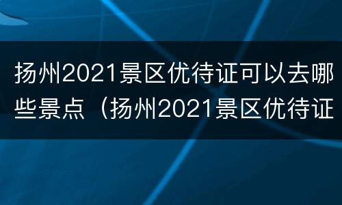 扬州2021景区优待证可以去哪些景点（扬州2021景区优待证可以去哪些景点用）
