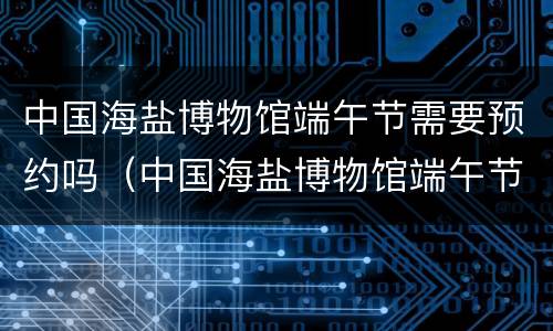 中国海盐博物馆端午节需要预约吗（中国海盐博物馆端午节需要预约吗）