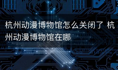 杭州动漫博物馆怎么关闭了 杭州动漫博物馆在哪