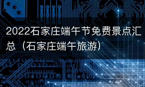 2022石家庄端午节免费景点汇总（石家庄端午旅游）