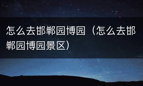 怎么去邯郸园博园（怎么去邯郸园博园景区）