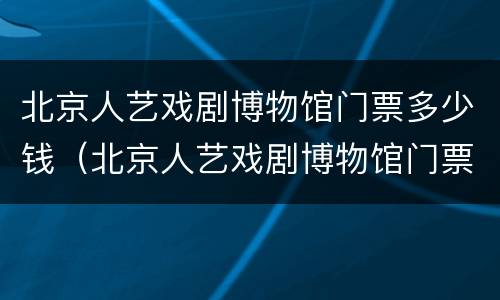 北京人艺戏剧博物馆门票多少钱（北京人艺戏剧博物馆门票多少钱一张）