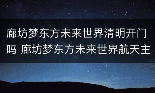 廊坊梦东方未来世界清明开门吗 廊坊梦东方未来世界航天主题公园