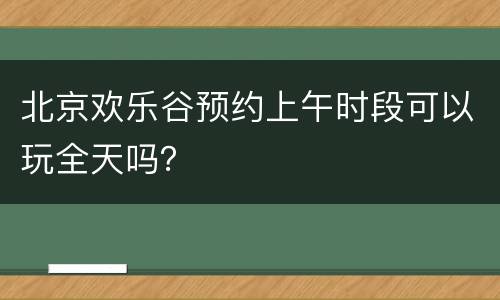 北京欢乐谷预约上午时段可以玩全天吗？