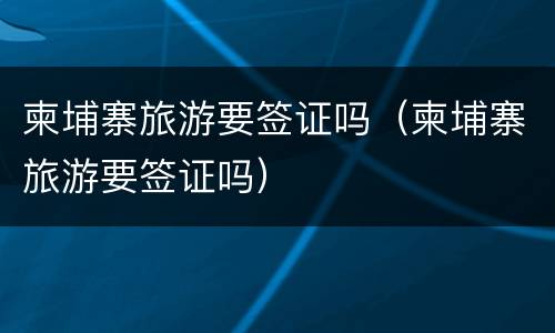 柬埔寨旅游要签证吗（柬埔寨旅游要签证吗）