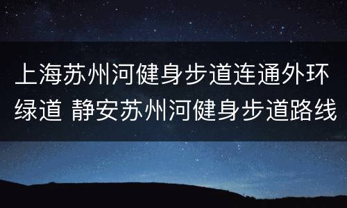 上海苏州河健身步道连通外环绿道 静安苏州河健身步道路线图